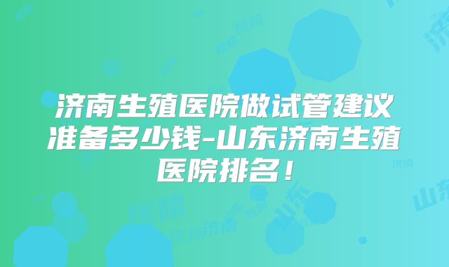 济南生殖医院做试管建议准备多少钱-山东济南生殖医院排名!