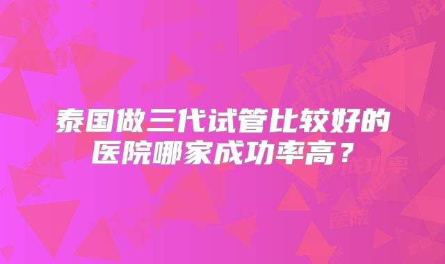 泰国做三代试管比较好的医院哪家成功率高？