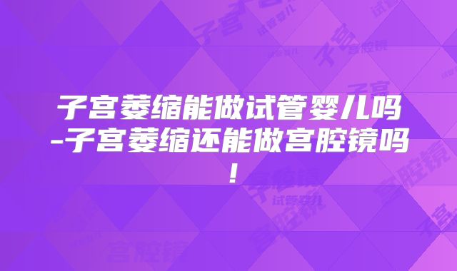 子宫萎缩能做试管婴儿吗-子宫萎缩还能做宫腔镜吗!