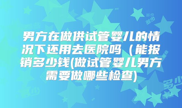 男方在做供试管婴儿的情况下还用去医院吗（能报销多少钱(做试管婴儿男方需要做哪些检查)