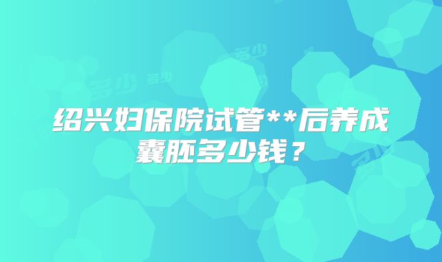 绍兴妇保院试管**后养成囊胚多少钱？