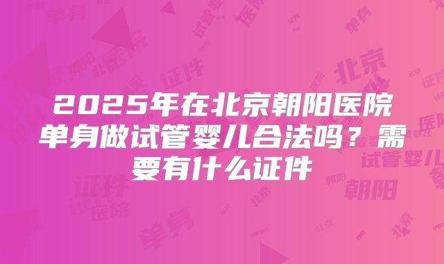 2025年在北京朝阳医院单身做试管婴儿合法吗？需要有什么证件