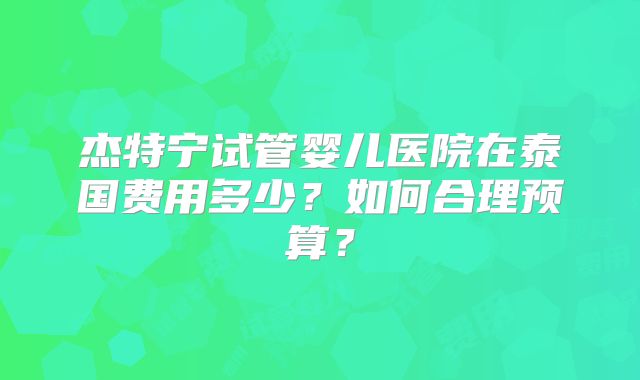 杰特宁试管婴儿医院在泰国费用多少?如何合理预算?