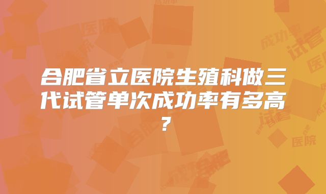 合肥省立医院生殖科做三代试管单次成功率有多高？