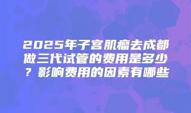 2025年子宫肌瘤去成都做三代试管的费用是多少?影响费用的因素有哪些