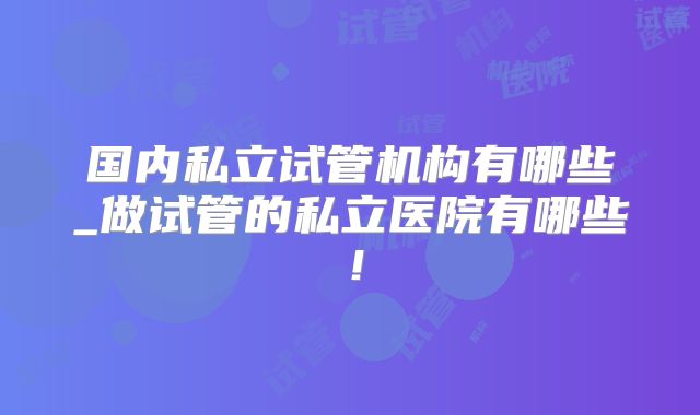 国内私立试管机构有哪些_做试管的私立医院有哪些！