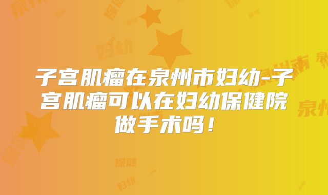 子宫肌瘤在泉州市妇幼-子宫肌瘤可以在妇幼保健院做手术吗!
