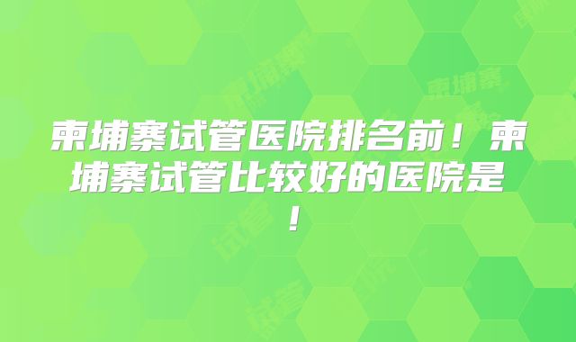 柬埔寨试管医院排名前!柬埔寨试管比较好的医院是!