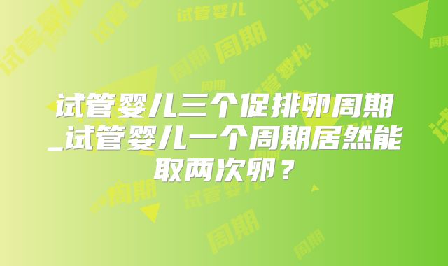 试管婴儿三个促排卵周期_试管婴儿一个周期居然能取两次卵?