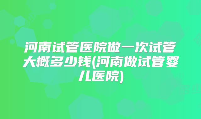 河南试管医院做一次试管大概多少钱(河南做试管婴儿医院)