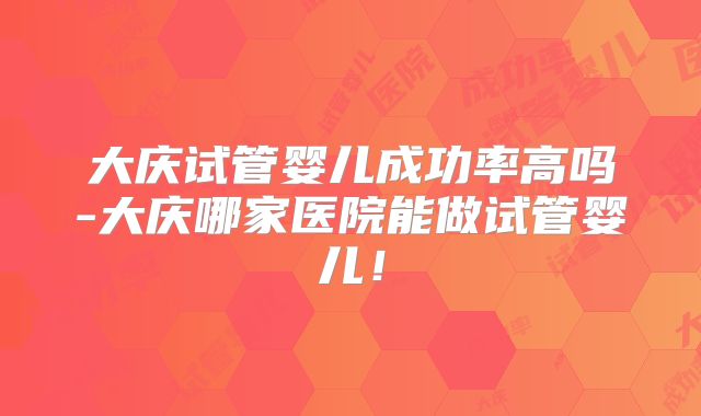 大庆试管婴儿成功率高吗-大庆哪家医院能做试管婴儿!