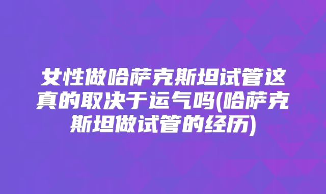 女性做哈萨克斯坦试管这真的取决于运气吗(哈萨克斯坦做试管的经历)