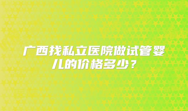广西找私立医院做试管婴儿的价格多少？