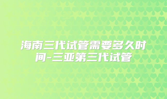 海南三代试管需要多久时间-三亚第三代试管