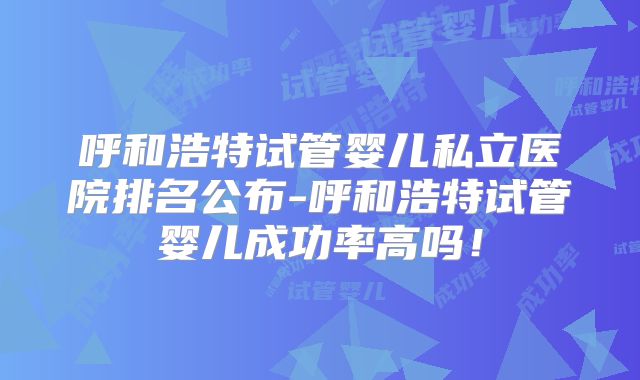 呼和浩特试管婴儿私立医院排名公布-呼和浩特试管婴儿成功率高吗!