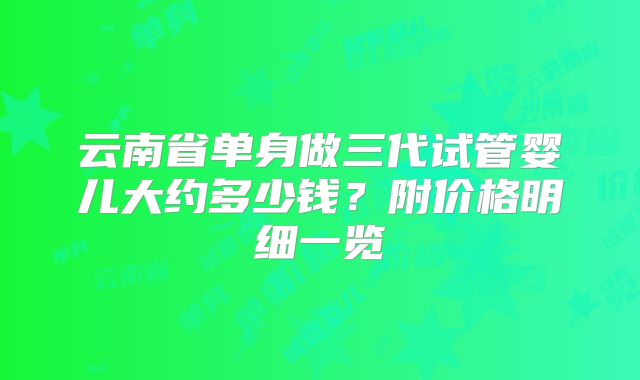 云南省单身做三代试管婴儿大约多少钱?附价格明细一览