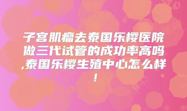 子宫肌瘤去泰国乐樱医院做三代试管的成功率高吗,泰国乐樱生殖中心怎么样!