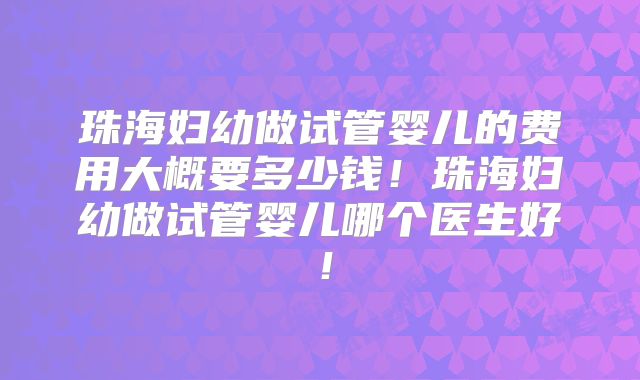 珠海妇幼做试管婴儿的费用大概要多少钱！珠海妇幼做试管婴儿哪个医生好！
