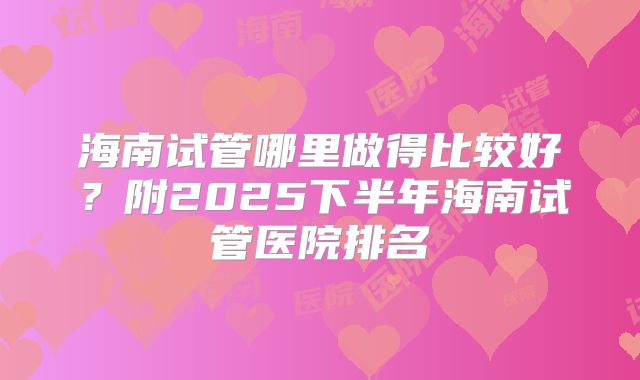 海南试管哪里做得比较好？附2025下半年海南试管医院排名