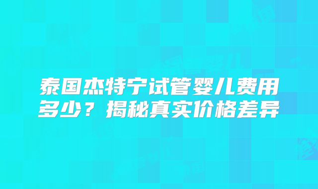 泰国杰特宁试管婴儿费用多少？揭秘真实价格差异
