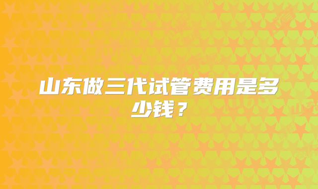 山东做三代试管费用是多少钱?
