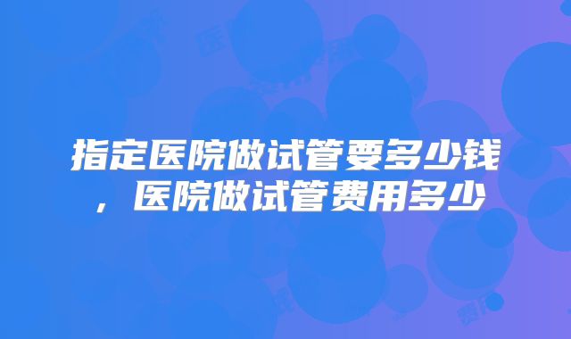 指定医院做试管要多少钱，医院做试管费用多少