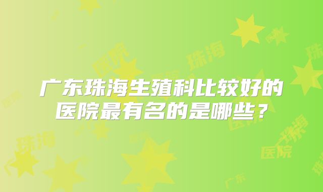 广东珠海生殖科比较好的医院最有名的是哪些？