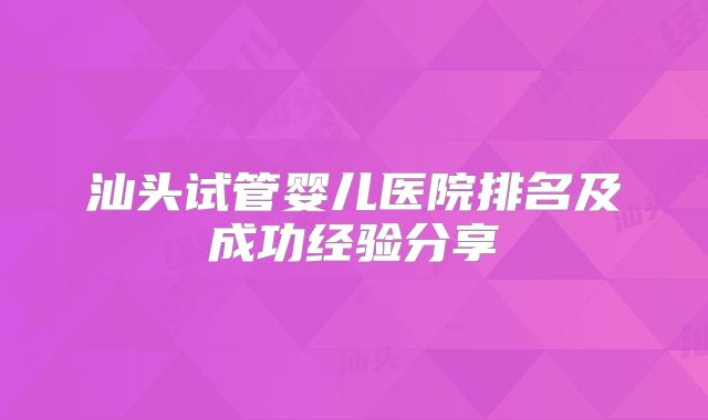 汕头试管婴儿医院排名及成功经验分享