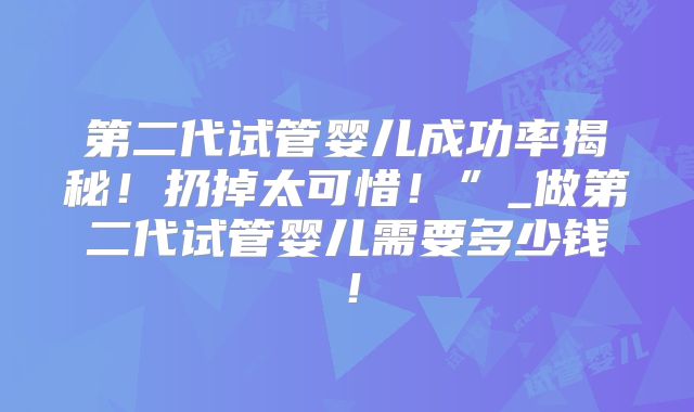 第二代试管婴儿成功率揭秘！扔掉太可惜！”_做第二代试管婴儿需要多少钱！