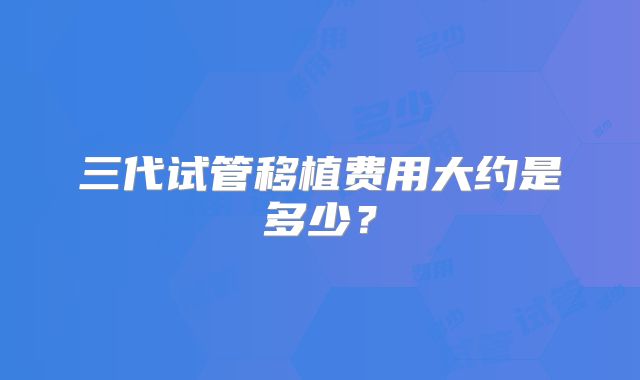 三代试管移植费用大约是多少?
