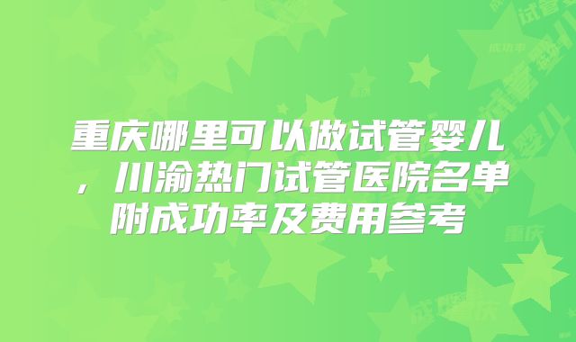 重庆哪里可以做试管婴儿，川渝热门试管医院名单附成功率及费用参考