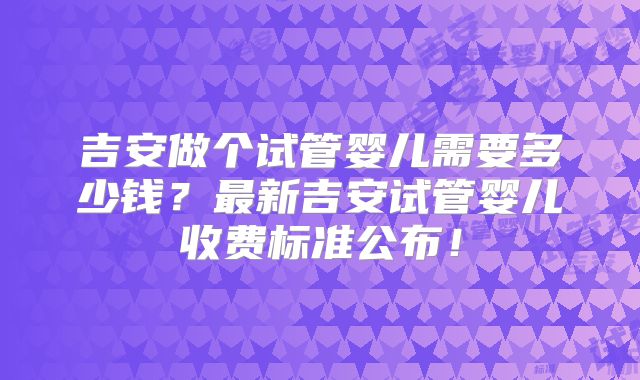 吉安做个试管婴儿需要多少钱?最新吉安试管婴儿收费标准公布!
