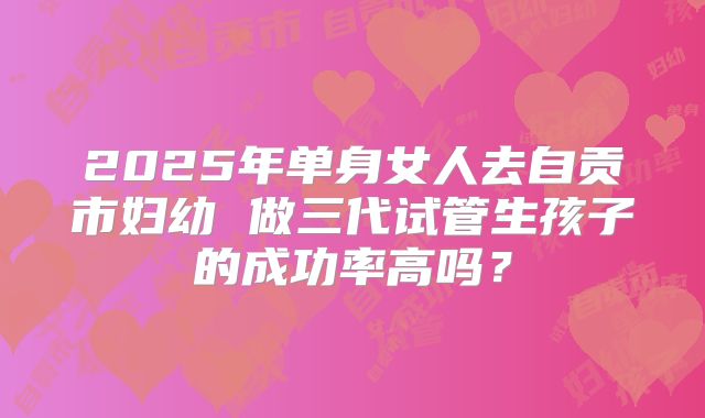 2025年单身女人去自贡市妇幼 做三代试管生孩子的成功率高吗？