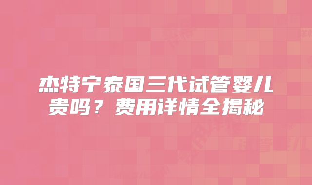 杰特宁泰国三代试管婴儿贵吗？费用详情全揭秘