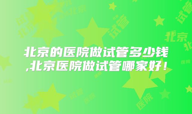北京的医院做试管多少钱,北京医院做试管哪家好！