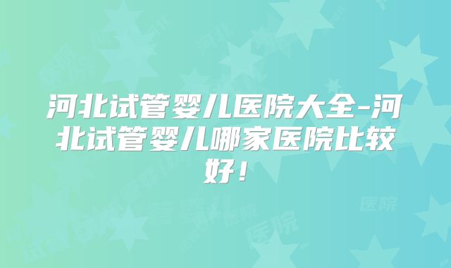 河北试管婴儿医院大全-河北试管婴儿哪家医院比较好！