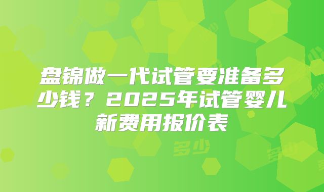 盘锦做一代试管要准备多少钱？2025年试管婴儿新费用报价表