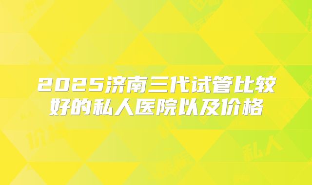 2025济南三代试管比较好的私人医院以及价格
