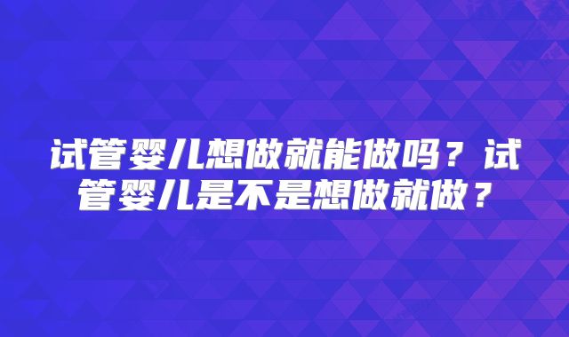 试管婴儿想做就能做吗?试管婴儿是不是想做就做?