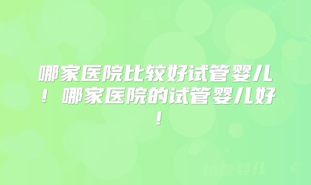 哪家医院比较好试管婴儿!哪家医院的试管婴儿好!