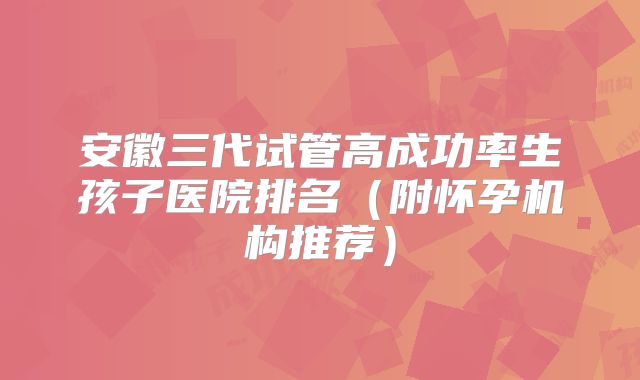 安徽三代试管高成功率生孩子医院排名(附怀孕机构推荐)