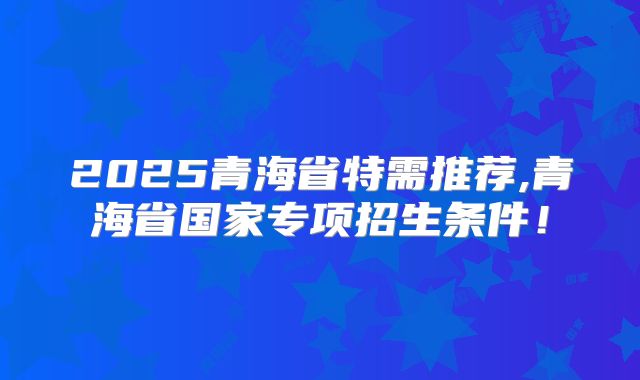 2025青海省特需推荐,青海省国家专项招生条件！