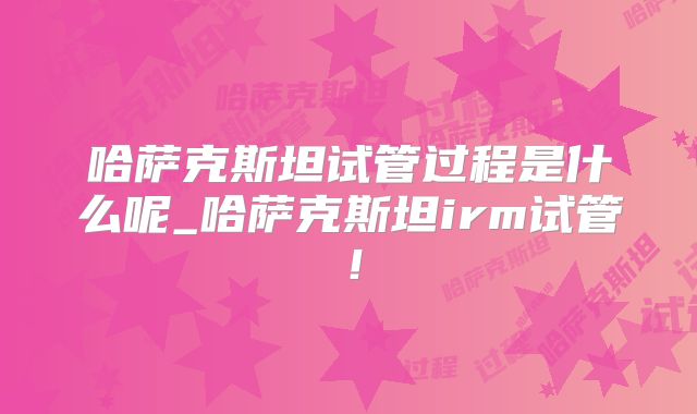 哈萨克斯坦试管过程是什么呢_哈萨克斯坦irm试管！