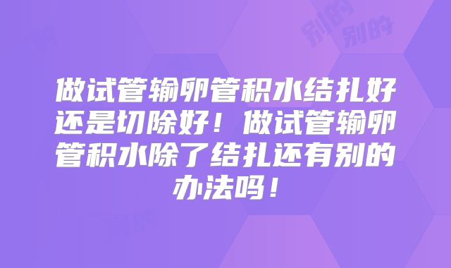 做试管输卵管积水结扎好还是切除好！做试管输卵管积水除了结扎还有别的办法吗！