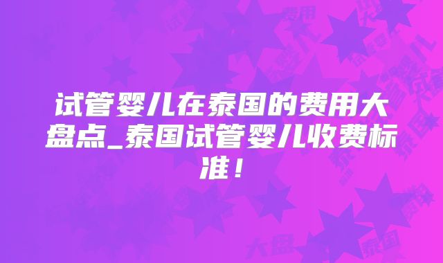 试管婴儿在泰国的费用大盘点_泰国试管婴儿收费标准！