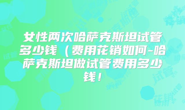 女性两次哈萨克斯坦试管多少钱(费用花销如何-哈萨克斯坦做试管费用多少钱!