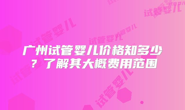 广州试管婴儿价格知多少？了解其大概费用范围