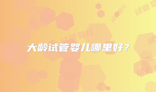 大龄试管婴儿哪里好？
