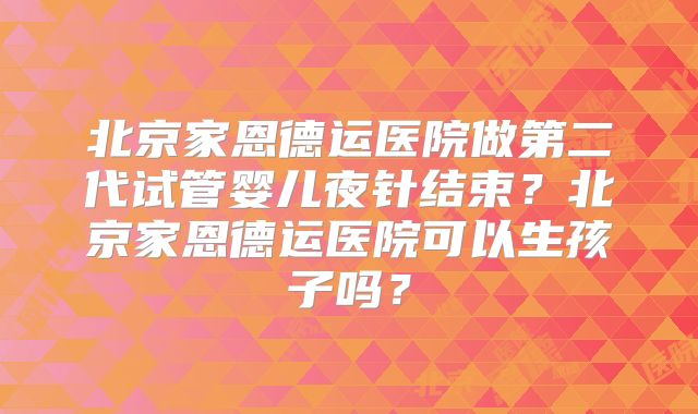 北京家恩德运医院做第二代试管婴儿夜针结束？北京家恩德运医院可以生孩子吗？