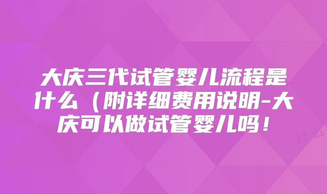 大庆三代试管婴儿流程是什么（附详细费用说明-大庆可以做试管婴儿吗！